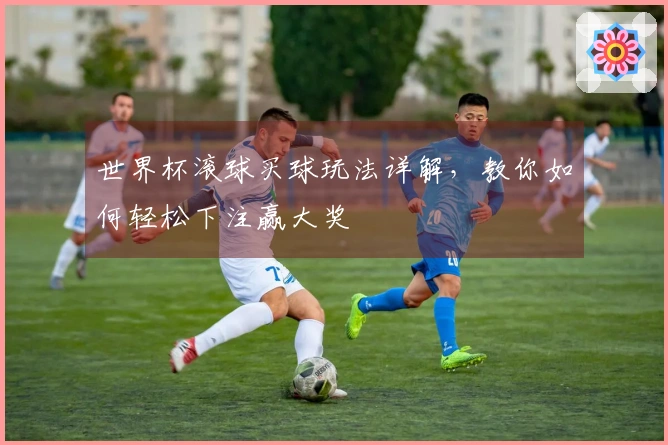 世界杯滚球买球玩法详解，教你如何轻松下注赢大奖