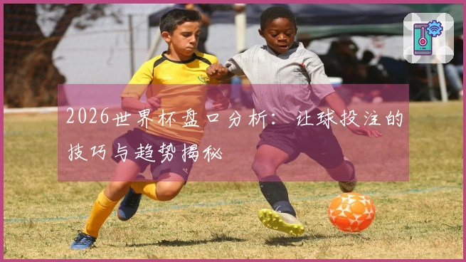 2026世界杯盘口分析：让球投注的技巧与趋势揭秘