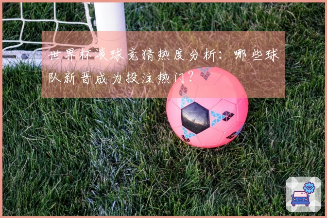 世界杯滚球竞猜热度分析：哪些球队新晋成为投注热门？